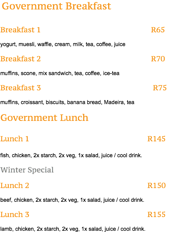 &nbsp;Government Breakfast Breakfast 1 R65 yogurt, muesli, waffle, cream, milk, tea, coffee, juice Breakfast 2 R70 muffins, scone, mix sandwich, tea, coffee, ice-tea Breakfast 3 R75 muffins, croissant, biscuits, banana bread, Madeira, tea Government Lunch Lunch 1 R145 fish, chicken, 2x starch, 2x veg, 1x salad, juice / cool drink. Winter Special Lunch 2 R150 beef, chicken, 2x starch, 2x veg, 1x salad, juice / cool drink. Lunch 3 R155 lamb, chicken, 2x starch, 2x veg, 1x salad, juice / cool drink.