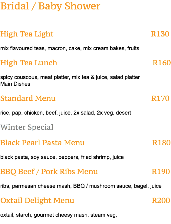 Bridal / Baby Shower High Tea Light R130 mix flavoured teas, macron, cake, mix cream bakes, fruits High Tea Lunch R160 spicy couscous, meat platter, mix tea & juice, salad platter Main Dishes Standard Menu R170 rice, pap, chicken, beef, juice, 2x salad, 2x veg, desert Winter Special Black Pearl Pasta Menu R180 black pasta, soy sauce, peppers, fried shrimp, juice BBQ Beef / Pork Ribs Menu R190 ribs, parmesan cheese mash, BBQ / mushroom sauce, bagel, juice Oxtail Delight Menu R200 oxtail, starch, gourmet cheesy mash, steam veg, 