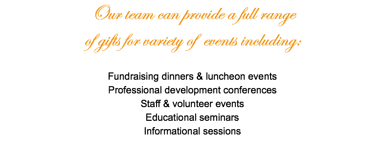 Our team can provide a full range of gifts for variety of events including: Fundraising dinners & luncheon events Professional development conferences Staff & volunteer events Educational seminars Informational sessions